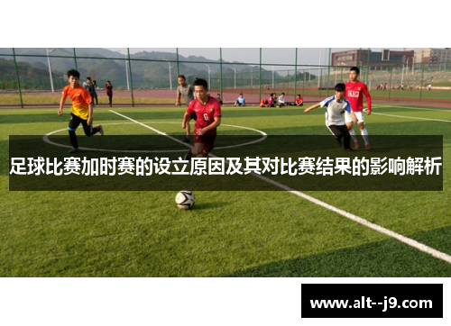 足球比赛加时赛的设立原因及其对比赛结果的影响解析
