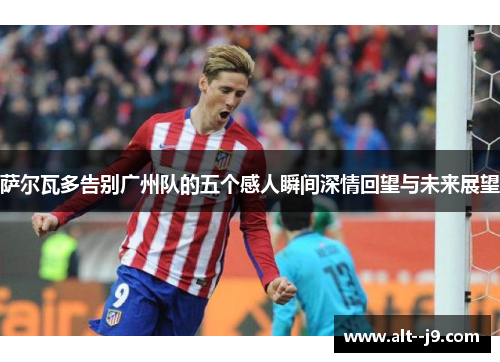 萨尔瓦多告别广州队的五个感人瞬间深情回望与未来展望