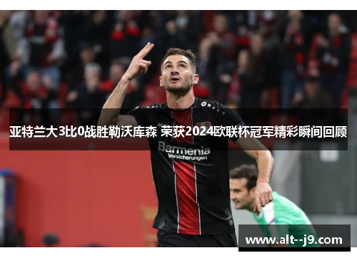 亚特兰大3比0战胜勒沃库森 荣获2024欧联杯冠军精彩瞬间回顾